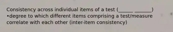 Consistency across individual items of a test (______ _______) •degree to which different items comprising a test/measure correlate with each other (inter-item consistency)