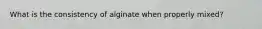 What is the consistency of alginate when properly mixed?