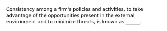 Consistency among a firm's policies and activities, to take advantage of the opportunities present in the external environment and to minimize threats, is known as ______.