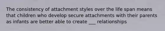 The consistency of attachment styles over the life span means that children who develop secure attachments with their parents as infants are better able to create ___ relationships