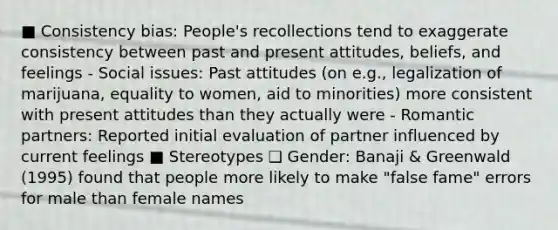 ■ Consistency bias: People's recollections tend to exaggerate consistency between past and present attitudes, beliefs, and feelings - Social issues: Past attitudes (on e.g., legalization of marijuana, equality to women, aid to minorities) more consistent with present attitudes than they actually were - Romantic partners: Reported initial evaluation of partner influenced by current feelings ■ Stereotypes ❑ Gender: Banaji & Greenwald (1995) found that people more likely to make "false fame" errors for male than female names