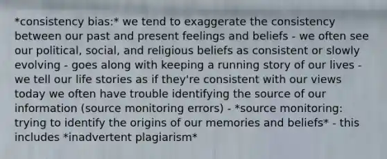 *consistency bias:* we tend to exaggerate the consistency between our past and present feelings and beliefs - we often see our political, social, and religious beliefs as consistent or slowly evolving - goes along with keeping a running story of our lives - we tell our life stories as if they're consistent with our views today we often have trouble identifying the source of our information (source monitoring errors) - *source monitoring: trying to identify the origins of our memories and beliefs* - this includes *inadvertent plagiarism*