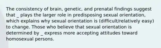 The consistency of brain, genetic, and prenatal findings suggest that _ plays the larger role in predisposing sexual orientation, which explains why sexual orientation is (difficult/relatively easy) to change. Those who believe that sexual orientation is determined by _ express more accepting attitudes toward homosexual persons.