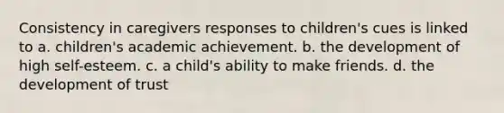 Consistency in caregivers responses to children's cues is linked to a. children's academic achievement. b. the development of high self-esteem. c. a child's ability to make friends. d. the development of trust