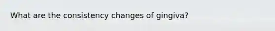 What are the consistency changes of gingiva?