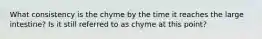 What consistency is the chyme by the time it reaches the large intestine? Is it still referred to as chyme at this point?