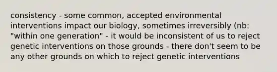 consistency - some common, accepted environmental interventions impact our biology, sometimes irreversibly (nb: "within one generation" - it would be inconsistent of us to reject genetic interventions on those grounds - there don't seem to be any other grounds on which to reject genetic interventions