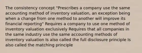 The consistency concept "Prescribes a company use the same accounting method of inventory valuation, an exception being when a change from one method to another will improve its financial reporting" Requires a company to use one method of inventory valuation exclusively Requires that all companies in the same industry use the same accounting methods of inventory valuation Is also called the full disclosure principle Is also called the matching principle