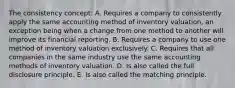 The consistency concept: A. Requires a company to consistently apply the same accounting method of inventory valuation, an exception being when a change from one method to another will improve its financial reporting. B. Requires a company to use one method of inventory valuation exclusively. C. Requires that all companies in the same industry use the same accounting methods of inventory valuation. D. Is also called the full disclosure principle. E. Is also called the matching principle.