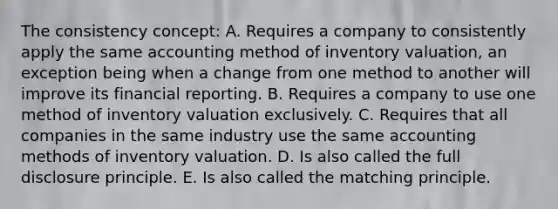 The consistency concept: A. Requires a company to consistently apply the same accounting method of inventory valuation, an exception being when a change from one method to another will improve its financial reporting. B. Requires a company to use one method of inventory valuation exclusively. C. Requires that all companies in the same industry use the same accounting methods of inventory valuation. D. Is also called the full disclosure principle. E. Is also called the matching principle.