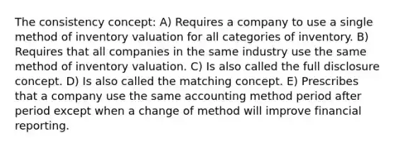 The consistency concept: A) Requires a company to use a single method of inventory valuation for all categories of inventory. B) Requires that all companies in the same industry use the same method of inventory valuation. C) Is also called the full disclosure concept. D) Is also called the matching concept. E) Prescribes that a company use the same accounting method period after period except when a change of method will improve financial reporting.