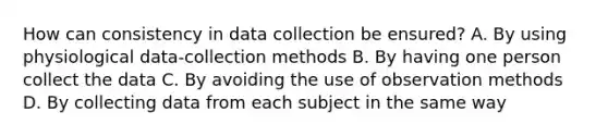 How can consistency in data collection be ensured? A. By using physiological data-collection methods B. By having one person collect the data C. By avoiding the use of observation methods D. By collecting data from each subject in the same way