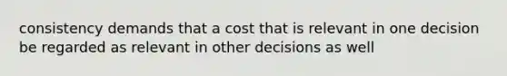 consistency demands that a cost that is relevant in one decision be regarded as relevant in other decisions as well