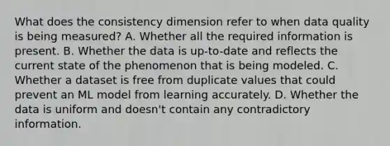 What does the consistency dimension refer to when data quality is being measured? A. Whether all the required information is present. B. Whether the data is up-to-date and reflects the current state of the phenomenon that is being modeled. C. Whether a dataset is free from duplicate values that could prevent an ML model from learning accurately. D. Whether the data is uniform and doesn't contain any contradictory information.