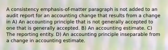 A consistency emphasis-of-matter paragraph is not added to an audit report for an accounting change that results from a change in A) An accounting principle that is not generally accepted to one that is generally accepted. B) An accounting estimate. C) The reporting entity. D) An accounting principle inseparable from a change in accounting estimate.