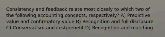 Consistency and feedback relate most closely to which two of the following accounting concepts, respectively? A) Predictive value and confirmatory value B) Recognition and full disclosure C) Conservatism and cost/benefit D) Recognition and matching