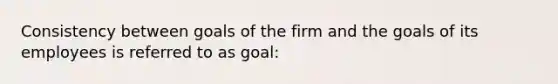 Consistency between goals of the firm and the goals of its employees is referred to as goal: