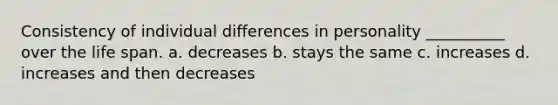 Consistency of individual differences in personality __________ over the life span. a. decreases b. stays the same c. increases d. increases and then decreases