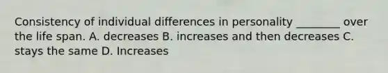 Consistency of individual differences in personality ________ over the life span. A. decreases B. increases and then decreases C. stays the same D. Increases