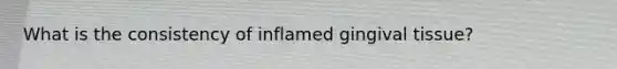 What is the consistency of inflamed gingival tissue?