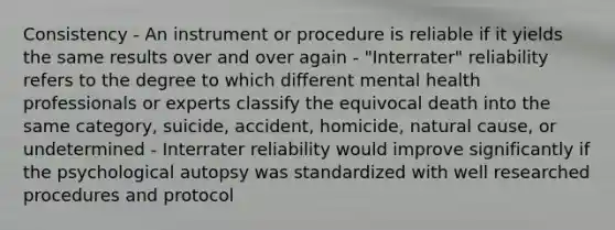 Consistency - An instrument or procedure is reliable if it yields the same results over and over again - "Interrater" reliability refers to the degree to which different mental health professionals or experts classify the equivocal death into the same category, suicide, accident, homicide, natural cause, or undetermined - Interrater reliability would improve significantly if the psychological autopsy was standardized with well researched procedures and protocol