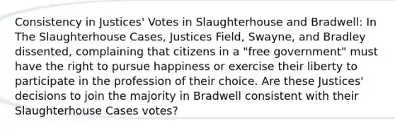 Consistency in Justices' Votes in Slaughterhouse and Bradwell: In The Slaughterhouse Cases, Justices Field, Swayne, and Bradley dissented, complaining that citizens in a "free government" must have the right to pursue happiness or exercise their liberty to participate in the profession of their choice. Are these Justices' decisions to join the majority in Bradwell consistent with their Slaughterhouse Cases votes?