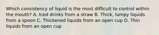 Which consistency of liquid is the most difficult to control within the mouth? A. Iced drinks from a straw B. Thick, lumpy liquids from a spoon C. Thickened liquids from an open cup D. Thin liquids from an open cup