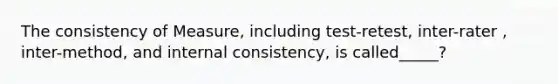 The consistency of Measure, including test-retest, inter-rater , inter-method, and internal consistency, is called_____?