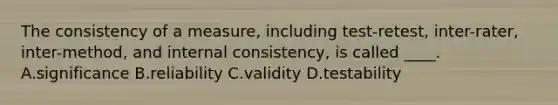 The consistency of a measure, including test-retest, inter-rater, inter-method, and internal consistency, is called ____. A.significance B.reliability C.validity D.testability