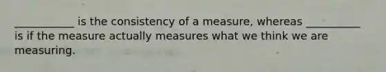 ___________ is the consistency of a measure, whereas __________ is if the measure actually measures what we think we are measuring.