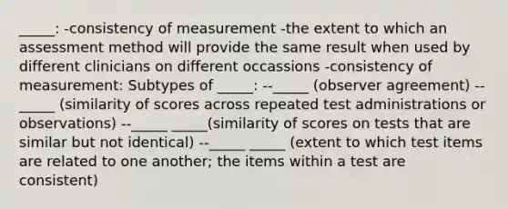 _____: -consistency of measurement -the extent to which an assessment method will provide the same result when used by different clinicians on different occassions -consistency of measurement: Subtypes of _____: --_____ (observer agreement) --_____ (similarity of scores across repeated test administrations or observations) --_____ _____(similarity of scores on tests that are similar but not identical) --_____ _____ (extent to which test items are related to one another; the items within a test are consistent)