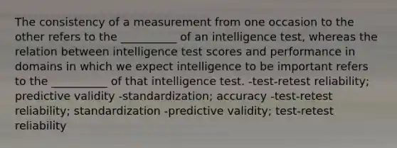 The consistency of a measurement from one occasion to the other refers to the __________ of an intelligence test, whereas the relation between intelligence test scores and performance in domains in which we expect intelligence to be important refers to the __________ of that intelligence test. -test-retest reliability; predictive validity -standardization; accuracy -test-retest reliability; standardization -predictive validity; test-retest reliability