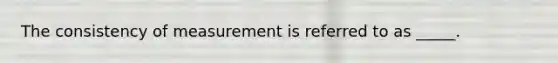 The consistency of measurement is referred to as _____.