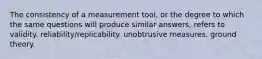 The consistency of a measurement tool, or the degree to which the same questions will produce similar answers, refers to validity. reliability/replicability. unobtrusive measures. ground theory.