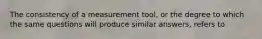 The consistency of a measurement tool, or the degree to which the same questions will produce similar answers, refers to