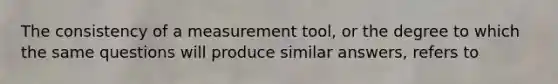 The consistency of a measurement tool, or the degree to which the same questions will produce similar answers, refers to