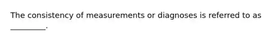 The consistency of measurements or diagnoses is referred to as _________.