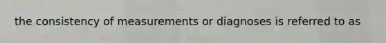 the consistency of measurements or diagnoses is referred to as