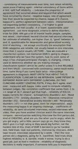 - consistency of measurements over time, test retest reliability, same score if taking again - internal consistency of items within a test: split half reliability, -- indicates the proportion of agreement that occurred above and beyond that which would have occurred by chance - negative kappa: rate of agreement less than would be expected by chance, kappa of 0 chance, kappa of 1, perfect agreement between raters - interpreatiation: not expecting perfect consistency, .7 or higher is good agreement, not met usually, .4 or lower, questionable, poor agreement - use more diagnostic criteria to define disorders, - trials for DSM: APA got a lot of mental health people, samples, test retest,: interviewed, second clinician had second interview, fair estimate of reliability, not higher than .6, "good" between .4 and .6, questionable for despression and generalized anxiety, kind of alarming, - not accept uncritically the assumption that DSM categories are reliable, not usually based on one interview, more than 1 source usually LECTURE: - how we evaluate a classifaciton system, not memorize DSM-5, going to chagen, - understand why we have the system, how its used, some of ways it has changed,anticipate changes, is changing, criteria used to determine whether we are making changes - classifciatoin system cannot be useful unless it is first RELIABLE and then VALID - concerned with consistency, same result every time, same thing if you come back twice - inter-judege agreement in diagnosis: MOST OFETN TALK ABOUT THIS IS CLASSIFICATION, CLINICIAN DO AN INTERVIEW, SAME PATIENT IN DIFFERENT ROOM WITH DIFFERENT CLINICIANS, DO TWO CLINICIANS AGREE? STARTING POITN, if they don't agree, start over - measured with kappa: index used to compute reliability between judges, like correlation coefficient that varies from -1 to +1 range of .6/.7, dones't get that high, - reliability of ICD-10, kappa corrects for chance - Schizophrenic disorders (.82) - Mood disorders (.77) - Anxiety disorders (.74) - Obsessive compulsive disorder (.81) - Generalized anxiety disorder (.48) - Personality disorders (.47)—> not that good, room for improvement - ways the measuring kappa is an ongoing challenge, - coefficients of reliability, do semi-structured interviews, record interviews with video, then you have another clinician watch the same interview, compare - second person watching interview the first person did, kind of CHEATING, what are you like when you're angry, when do you get angry, yell a little, person says go on, they know they didn't give it a high rating or they would dig further, not the hardest test of this, trials of DSM 5 decided to go for hardest test, field trials: took real patients, interview by clinicians, didn't tape record, interviews separated by a week, - then the next person did a diagnosis, going for it - backfired, field trials show highest reliability is .6, terrible, made it worse, trying to do a good job, just as bad in medicine - reliability of diagnostic decisions is really important, if someone tells you is important