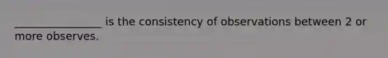 ________________ is the consistency of observations between 2 or more observes.