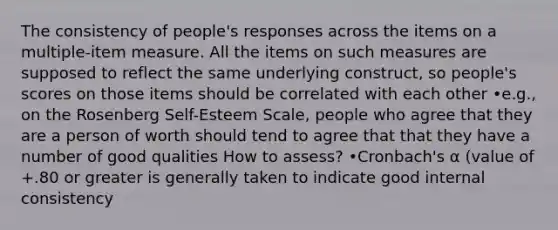 The consistency of people's responses across the items on a multiple-item measure. All the items on such measures are supposed to reflect the same underlying construct, so people's scores on those items should be correlated with each other •e.g., on the Rosenberg Self-Esteem Scale, people who agree that they are a person of worth should tend to agree that that they have a number of good qualities How to assess? •Cronbach's α (value of +.80 or greater is generally taken to indicate good internal consistency