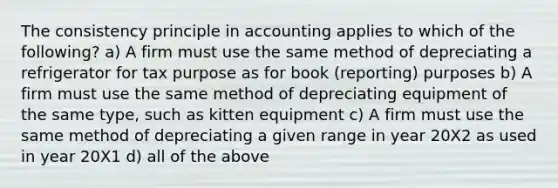 The consistency principle in accounting applies to which of the following? a) A firm must use the same method of depreciating a refrigerator for tax purpose as for book (reporting) purposes b) A firm must use the same method of depreciating equipment of the same type, such as kitten equipment c) A firm must use the same method of depreciating a given range in year 20X2 as used in year 20X1 d) all of the above