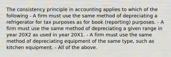 The consistency principle in accounting applies to which of the following - A firm must use the same method of depreciating a refrigerator for tax purposes as for book (reporting) purposes. - A firm must use the same method of depreciating a given range in year 20X2 as used in year 20X1. - A firm must use the same method of depreciating equipment of the same type, such as kitchen equipment. - All of the above.