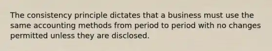 The consistency principle dictates that a business must use the same accounting methods from period to period with no changes permitted unless they are disclosed.