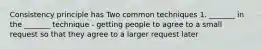 Consistency principle has Two common techniques 1. _______ in the _______ technique - getting people to agree to a small request so that they agree to a larger request later