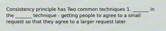 Consistency principle has Two common techniques 1. _______ in the _______ technique - getting people to agree to a small request so that they agree to a larger request later