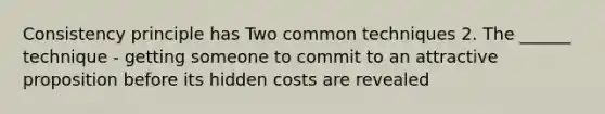 Consistency principle has Two common techniques 2. The ______ technique - getting someone to commit to an attractive proposition before its hidden costs are revealed