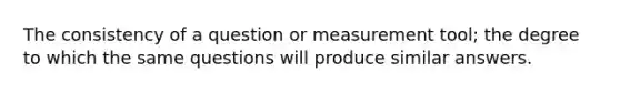 The consistency of a question or measurement tool; the degree to which the same questions will produce similar answers.