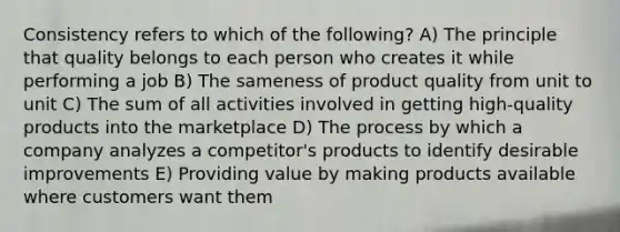 Consistency refers to which of the following? A) The principle that quality belongs to each person who creates it while performing a job B) The sameness of product quality from unit to unit C) The sum of all activities involved in getting high-quality products into the marketplace D) The process by which a company analyzes a competitor's products to identify desirable improvements E) Providing value by making products available where customers want them