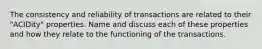 The consistency and reliability of transactions are related to their "ACIDity" properties. Name and discuss each of these properties and how they relate to the functioning of the transactions.